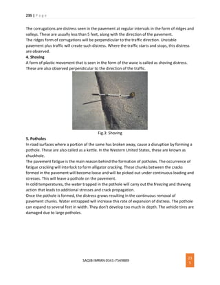 235 | P a g e
SAQIB IMRAN 0341-7549889
23
5
The corrugations are distress seen in the pavement at regular intervals in the form of ridges and
valleys. These are usually less than 5 feet, along with the direction of the pavement.
The ridges form of corrugations will be perpendicular to the traffic direction. Unstable
pavement plus traffic will create such distress. Where the traffic starts and stops, this distress
are observed.
4. Shoving
A form of plastic movement that is seen in the form of the wave is called as shoving distress.
These are also observed perpendicular to the direction of the traffic.
Fig.3: Shoving
5. Potholes
In road surfaces where a portion of the same has broken away, cause a disruption by forming a
pothole. These are also called as a kettle. In the Western United States, these are known as
chuckhole.
The pavement fatigue is the main reason behind the formation of potholes. The occurrence of
fatigue cracking will interlock to form alligator cracking. These chunks between the cracks
formed in the pavement will become loose and will be picked out under continuous loading and
stresses. This will leave a pothole on the pavement.
In cold temperatures, the water trapped in the pothole will carry out the freezing and thawing
action that leads to additional stresses and crack propagation.
Once the pothole is formed, the distress grows resulting in the continuous removal of
pavement chunks. Water entrapped will increase this rate of expansion of distress. The pothole
can expand to several feet in width. They don’t develop too much in depth. The vehicle tires are
damaged due to large potholes.
 