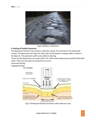 236 | P a g e
SAQIB IMRAN 0341-7549889
23
6
Fig.4: Potholes in Pavement
6. Rutting of Flexible Pavements
The depression formed in the surface is called the rutting. This is formed in the wheel path
surface. This depression will make the other sides of the wheel to undergo uplift as shown in
the figure-6. This pavement uplift is also called as shearing.
These ruts like depressions are evident after rain. Where these depressions would be filled with
water. There are two types of rutting that can occur;
Pavement Rutting
Subgrade Rutting
Fig.5: Showing the Rutting Formation under Vehicular Load
 