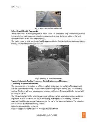 237 | P a g e
SAQIB IMRAN 0341-7549889
23
7
Fig.6: Real-Time Formation of Ruts
7. Swelling of Flexible Pavements
These are distress that long and gradual wave. These can be ten feet long. The swelling distress
is characterized by the upward bulge in the pavement surface. Surface cracking is the next
series of distress that is seen after swelling.
The main reason behind swelling in flexible pavement is the frost action in the subgrade. Where
frosting results in the swelling of the soil.
Fig.7: Swelling in Road Pavements
Types of Failures in Flexible Pavements due to Environmental Distresses
1. Bleeding in Flexible Pavements
The phenomenon of formation of a film of asphalt binder over the surface of the pavement
surface is called as bleeding. The occurrence of bleeding will give a shiny glass like reflecting
surface. The layer will have bubbles which are seen as blisters. The asphalt binder formed will
be sticky in nature.
The filling of asphalt binder into the aggregate voids during hot weather conditions and their
expansion in later situations will result in bleeding. As the process of bleeding cannot be
reverted in cold temperatures, they remain on the top of the pavement as such. The bleeding
can be caused due to the following factors:
Excessive asphalt binder in the mix
Excessive application of the binder during surface treatment
 