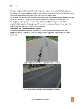 239 | P a g e
SAQIB IMRAN 0341-7549889
23
9
These are longitudinal joints which are formed in the asphalt pavement. This failure occurs
when a hot mix asphalt is poured adjacent to an existing pavement. This kind of failure is mainly
common in parking lots, inverted crowns and areas with lower traffic.
The difference in temperature and the plasticity variation will bring a different between the two
layers. This will cause a longitudinal joint to occur between the asphalt mats that are laid.
The longitudinal joint possesses a lesser density compared to other pavements. These
longitudinal joints called the cold joint, with time will let intrusion of water. It increases the
roughness and hence limits the life of the pavement.
Longitudinal and Transverse Cracking Distress
This distress can be considered as either a structural or an environmental distress. The
longitudinal cracks are formed parallel to the pavement alignment or the center line of the
pavement.
Fig.8: Longitudinal Cracks in Asphalt Flexible Pavement
Fig.9: Transverse Cracking in Asphalt Flexible Pavement
 