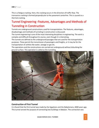 240 | P a g e
SAQIB IMRAN 0341-7549889
24
0
This is a fatigue cracking. Here, the cracking occurs in the direction of traffic flow. The
transverse cracking is formed perpendicular to the pavement centerline. This is caused as a
thermal cracking.
Tunnel Engineering -Features, Advantages and Methods of
Tunneling in Construction
Tunnels are underground constructions used for transportations. The features, advantages,
disadvantage and methods of tunneling in construction is discussed.
The tunnel engineering is one of the most interesting disciplines in engineering. The work is
complex and difficult throughout its course, even though it is interesting.
The tunnels are defined as the underground passages that are used for the transportation
purposes. These permit the transmission of passengers and freights, or it may be for the
transportation of utilities like water, sewage or gas etc.
The operations and the constructions are carried out underground without disturbing the
ground surface. This operation is called as the tunneling.
Construction of First Tunnel
It is found that the first tunnel was made by the Egyptians and the Babylonians, 4000 years ago.
This tunnel served the purpose of connecting two buildings in Babylon. The connection was
 