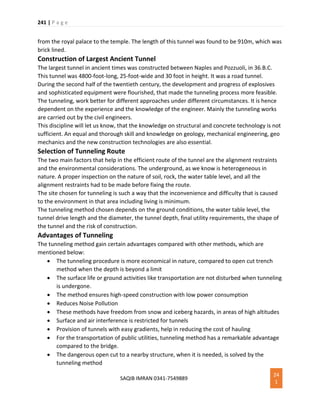 241 | P a g e
SAQIB IMRAN 0341-7549889
24
1
from the royal palace to the temple. The length of this tunnel was found to be 910m, which was
brick lined.
Construction of Largest Ancient Tunnel
The largest tunnel in ancient times was constructed between Naples and Pozzuoli, in 36.B.C.
This tunnel was 4800-foot-long, 25-foot-wide and 30 foot in height. It was a road tunnel.
During the second half of the twentieth century, the development and progress of explosives
and sophisticated equipment were flourished, that made the tunneling process more feasible.
The tunneling, work better for different approaches under different circumstances. It is hence
dependent on the experience and the knowledge of the engineer. Mainly the tunneling works
are carried out by the civil engineers.
This discipline will let us know, that the knowledge on structural and concrete technology is not
sufficient. An equal and thorough skill and knowledge on geology, mechanical engineering, geo
mechanics and the new construction technologies are also essential.
Selection of Tunneling Route
The two main factors that help in the efficient route of the tunnel are the alignment restraints
and the environmental considerations. The underground, as we know is heterogeneous in
nature. A proper inspection on the nature of soil, rock, the water table level, and all the
alignment restraints had to be made before fixing the route.
The site chosen for tunneling is such a way that the inconvenience and difficulty that is caused
to the environment in that area including living is minimum.
The tunneling method chosen depends on the ground conditions, the water table level, the
tunnel drive length and the diameter, the tunnel depth, final utility requirements, the shape of
the tunnel and the risk of construction.
Advantages of Tunneling
The tunneling method gain certain advantages compared with other methods, which are
mentioned below:
 The tunneling procedure is more economical in nature, compared to open cut trench
method when the depth is beyond a limit
 The surface life or ground activities like transportation are not disturbed when tunneling
is undergone.
 The method ensures high-speed construction with low power consumption
 Reduces Noise Pollution
 These methods have freedom from snow and iceberg hazards, in areas of high altitudes
 Surface and air interference is restricted for tunnels
 Provision of tunnels with easy gradients, help in reducing the cost of hauling
 For the transportation of public utilities, tunneling method has a remarkable advantage
compared to the bridge.
 The dangerous open cut to a nearby structure, when it is needed, is solved by the
tunneling method
 