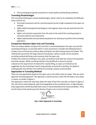 242 | P a g e
SAQIB IMRAN 0341-7549889
24
2
 The tunneling grant greater protection in aerial warfare and bombing conditions
Tunneling Disadvantages
The tunneling method gains certain disadvantages, which is due to its complexity and difficulty.
Some of them are:
 The initial investment cost for commencing the tunnel is high compared to the open cut
method.
 Highly skilled and experienced designers and engineer team only will work best for this
operation.
 Higher and constant supervision from the start to the end of the tunneling project is
necessary without any compromise
 Highly sophisticated and specialized equipment are necessary to perform the tunneling
operations.
Comparison between Open Cuts and Tunneling
There are always debate arising on the cost that is consumed between the open cuts and the
tunneling techniques, to conclude which is more economical. Consider the following factors:
a) Open cuts are found very costly at deep cutting for soil with varying nature and slopes. This
method will account for the large volume of excavation, which is costly. At this situation,
tunneling method will bring more economy than the open cuts.
b) When the material of drilling is rock, open cut performs well with less amount of excavation
and finds cheaper. While tunneling method is found difficult to show its activity.
c) Based on the requirement of material for nearby filling, an open cut method can be
suggested, but the tunneling is found comparatively economical in working. For depth of
cutting greater than 60 feet, the method of tunneling is always recommended.
Approaches in Tunneling Method
There are two approaches based on the open cuts on the either ends of a slope. They are short
approach and long approach. The approach is said to be short, when the hill slope is very steep
in nature, as shown in figure.1.
The approach is said to be very long, when the slope of the hill is very flat, as shown in figure.2.
The cost of this mainly depends upon the topography of the considered area. In high altitudes,
these approaches will be bounded with snow or may be blocked by the heavy landslides. These
are the factors that would cause the decision of open cut or tunnel method.
Fig.1: Short Approach in Tunneling
 
