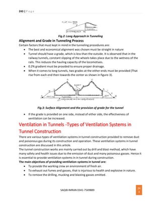 243 | P a g e
SAQIB IMRAN 0341-7549889
24
3
Fig.2: Long Approach in Tunneling
Alignment and Grade in Tunneling Process
Certain factors that must kept in mind in the tunneling procedures are:
 The best and economical alignment was chosen must be straight in nature
 Tunnel should have a grade, which is less than the outside. It is observed that in the
railway tunnels, constant slipping of the wheels takes place due to the wetness of the
rails. This reduces the hauling capacity of the locomotives.
 0.2% gradient must be provided to ensure proper drainage.
 When it comes to long tunnels, two grades at the either ends must be provided (That
rise from each end then towards the center as shown in figure-3).
Fig.3: Surface Alignment and the provision of grade for the tunnel
 If the grade is provided on one side, instead of either side, the effectiveness of
ventilation can be increased.
Ventilation in Tunnels -Types of Ventilation Systems in
Tunnel Construction
There are various types of ventilation systems in tunnel construction provided to remove dust
and poisonous gas during its construction and operation. These ventilation systems in tunnel
construction are discussed in this article.
The tunnel construction works are mainly carried out by drill and blast method, which have
many safety and health issues due to the emission of dust and many poisonous gasses. Hence it
is essential to provide ventilation systems in in tunnel during construction.
The main objectives of providing ventilation systems in tunnel are:
 To provide the working crew an environment of fresh air.
 To exhaust out fumes and gasses, that is injurious to health and explosive in nature.
 To remove the drilling, mucking and blasting gasses emitted.
 
