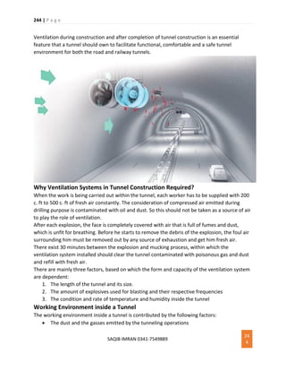 244 | P a g e
SAQIB IMRAN 0341-7549889
24
4
Ventilation during construction and after completion of tunnel construction is an essential
feature that a tunnel should own to facilitate functional, comfortable and a safe tunnel
environment for both the road and railway tunnels.
Why Ventilation Systems in Tunnel Construction Required?
When the work is being carried out within the tunnel, each worker has to be supplied with 200
c. ft to 500 c. ft of fresh air constantly. The consideration of compressed air emitted during
drilling purpose is contaminated with oil and dust. So this should not be taken as a source of air
to play the role of ventilation.
After each explosion, the face is completely covered with air that is full of fumes and dust,
which is unfit for breathing. Before he starts to remove the debris of the explosion, the foul air
surrounding him must be removed out by any source of exhaustion and get him fresh air.
There exist 30 minutes between the explosion and mucking process, within which the
ventilation system installed should clear the tunnel contaminated with poisonous gas and dust
and refill with fresh air.
There are mainly three factors, based on which the form and capacity of the ventilation system
are dependent:
1. The length of the tunnel and its size.
2. The amount of explosives used for blasting and their respective frequencies
3. The condition and rate of temperature and humidity inside the tunnel
Working Environment inside a Tunnel
The working environment inside a tunnel is contributed by the following factors:
 The dust and the gasses emitted by the tunneling operations
 