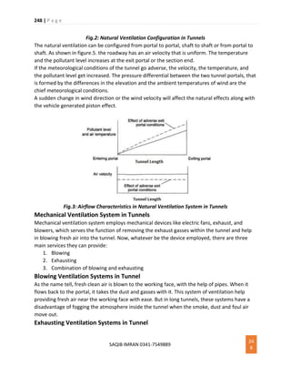 248 | P a g e
SAQIB IMRAN 0341-7549889
24
8
Fig.2: Natural Ventilation Configuration in Tunnels
The natural ventilation can be configured from portal to portal, shaft to shaft or from portal to
shaft. As shown in figure.5. the roadway has an air velocity that is uniform. The temperature
and the pollutant level increases at the exit portal or the section end.
If the meteorological conditions of the tunnel go adverse, the velocity, the temperature, and
the pollutant level get increased. The pressure differential between the two tunnel portals, that
is formed by the differences in the elevation and the ambient temperatures of wind are the
chief meteorological conditions.
A sudden change in wind direction or the wind velocity will affect the natural effects along with
the vehicle generated piston effect.
Fig.3: Airflow Characteristics in Natural Ventilation System in Tunnels
Mechanical Ventilation System in Tunnels
Mechanical ventilation system employs mechanical devices like electric fans, exhaust, and
blowers, which serves the function of removing the exhaust gasses within the tunnel and help
in blowing fresh air into the tunnel. Now, whatever be the device employed, there are three
main services they can provide:
1. Blowing
2. Exhausting
3. Combination of blowing and exhausting
Blowing Ventilation Systems in Tunnel
As the name tell, fresh clean air is blown to the working face, with the help of pipes. When it
flows back to the portal, it takes the dust and gasses with it. This system of ventilation help
providing fresh air near the working face with ease. But in long tunnels, these systems have a
disadvantage of fogging the atmosphere inside the tunnel when the smoke, dust and foul air
move out.
Exhausting Ventilation Systems in Tunnel
 