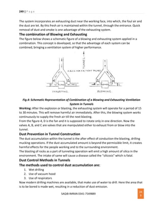 249 | P a g e
SAQIB IMRAN 0341-7549889
24
9
The system incorporates an exhausting duct near the working face, into which, the foul air and
the dust are let. By this fresh air is maintained within the tunnel, through the entrance. Quick
removal of dust and smoke is one advantage of the exhausting system.
The combination of Blowing and Exhausting
The figure below shows a schematic figure of a blowing and exhausting system applied in a
combination. This concept is developed, so that the advantage of each system can be
combined, bringing a ventilation system of higher performance.
Fig.4: Schematic Representation of Combination of a Blowing and Exhausting Ventilation
System in Tunnels
Working: After the explosion or blasting, the exhausting system will operate for a period of 15
to 30 minutes. This will remove harmful air immediately. After this, the blowing system works
continuously to supply the fresh air till the next blasting.
From the figure-4, D is the fan and it is supposed to rotate only in one direction. Now the
valves A, B, and C are valves that are manipulated either to exhaust from or blow into the
tunnel.
Dust Prevention in Tunnel Construction
The dust accumulation within the tunnel is the after effect of conduction the blasting, drilling
mucking operations. If the dust accumulated amount is beyond the permissible limit, it creates
harmful effects for the people working and to the surrounding environment.
The blasting of rocks as a part of tunneling operation will emit a high amount of silica in the
environment. The intake of same will cause a disease called the “silicosis” which is fatal.
Dust Control Methods in Tunnels
The methods used to control dust accumulation are:
1. Wet drilling
2. Use of vacuum hood
3. Use of respirators
Now modern drilling machines are available, that make use of water to drill. Here the area that
is to be bored is made wet, resulting in a reduction of dust emission.
 