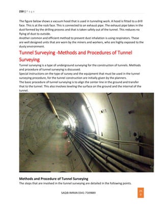 250 | P a g e
SAQIB IMRAN 0341-7549889
25
0
The figure below shows a vacuum hood that is used in tunneling work. A hood is fitted to a drill
face. This is at the rock face. This is connected to an exhaust pipe. The exhaust pipe takes in the
dust formed by the drilling process and that is taken safely out of the tunnel. This reduces no
flying of dust to outside.
Another common and efficient method to prevent dust inhalation is using respirators. These
are well designed units that are worn by the miners and workers, who are highly exposed to the
dusty environment.
Tunnel Surveying -Methods and Procedures of Tunnel
Surveying
Tunnel surveying is a type of underground surveying for the construction of tunnels. Methods
and procedure of tunnel surveying is discussed.
Special instructions on the type of survey and the equipment that must be used in the tunnel
surveying procedure, for the tunnel construction are initially given by the planners.
The basic procedure of tunnel surveying is to align the center line in the ground and transfer
that to the tunnel. This also involves leveling the surface on the ground and the internal of the
tunnel.
Methods and Procedure of Tunnel Surveying
The steps that are involved in the tunnel surveying are detailed in the following points.
 