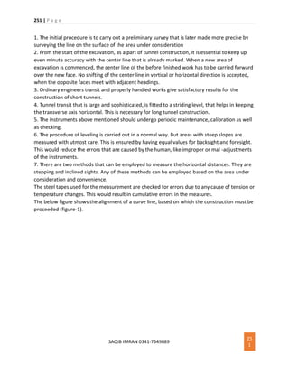 251 | P a g e
SAQIB IMRAN 0341-7549889
25
1
1. The initial procedure is to carry out a preliminary survey that is later made more precise by
surveying the line on the surface of the area under consideration
2. From the start of the excavation, as a part of tunnel construction, it is essential to keep up
even minute accuracy with the center line that is already marked. When a new area of
excavation is commenced, the center line of the before finished work has to be carried forward
over the new face. No shifting of the center line in vertical or horizontal direction is accepted,
when the opposite faces meet with adjacent headings.
3. Ordinary engineers transit and properly handled works give satisfactory results for the
construction of short tunnels.
4. Tunnel transit that is large and sophisticated, is fitted to a striding level, that helps in keeping
the transverse axis horizontal. This is necessary for long tunnel construction.
5. The instruments above mentioned should undergo periodic maintenance, calibration as well
as checking.
6. The procedure of leveling is carried out in a normal way. But areas with steep slopes are
measured with utmost care. This is ensured by having equal values for backsight and foresight.
This would reduce the errors that are caused by the human, like improper or mal -adjustments
of the instruments.
7. There are two methods that can be employed to measure the horizontal distances. They are
stepping and inclined sights. Any of these methods can be employed based on the area under
consideration and convenience.
The steel tapes used for the measurement are checked for errors due to any cause of tension or
temperature changes. This would result in cumulative errors in the measures.
The below figure shows the alignment of a curve line, based on which the construction must be
proceeded (figure-1).
 