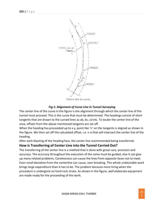 252 | P a g e
SAQIB IMRAN 0341-7549889
25
2
Fig.1: Alignment of Curve Line in Tunnel Surveying
The center line of the curve in the figure is the alignment through which the center line of the
tunnel must proceed. This is the curve that must be determined. The headings consist of short
tangents that are drawn to the curved lines as ab, bc, cd etc. To locate the center line of the
area, offsets from the above-mentioned tangents are set off.
When the heading has proceeded up to x y, point like ‘n’ on the tangents is aligned as shown in
the figure. We then set off the calculated offset, i.e. n-o that will intersect the center line of the
heading.
After each blasting of the heading face, the center line recommended being transferred.
How is Transferring of Center Line into the Tunnel Carried Out?
The transferring of the center line is a method that is done with great care, precision and
accuracy. The accuracy throughout the execution of the same must be guided, else it can give
up many related problems. Carelessness can cause the lines from opposite faces not to meet.
Even small deviation from the centerline can cause, over breaking. This whole undesirable work
brings large expenditure than it has to be. The problem because more tiring when the
procedure is undergone on hard rock strata. As shown in the figure, well elaborate equipment
are made ready for the proceeding of the work.
 
