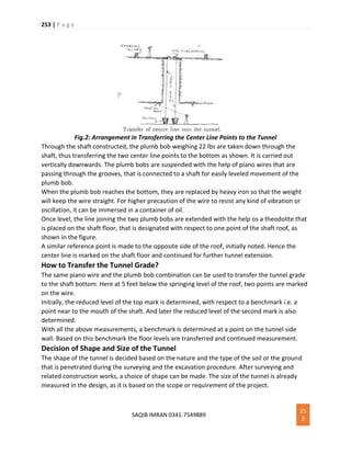 253 | P a g e
SAQIB IMRAN 0341-7549889
25
3
Fig.2: Arrangement in Transferring the Center Line Points to the Tunnel
Through the shaft constructed, the plumb bob weighing 22 lbs are taken down through the
shaft, thus transferring the two center line points to the bottom as shown. It is carried out
vertically downwards. The plumb bobs are suspended with the help of piano wires that are
passing through the grooves, that is connected to a shaft for easily leveled movement of the
plumb bob.
When the plumb bob reaches the bottom, they are replaced by heavy iron so that the weight
will keep the wire straight. For higher precaution of the wire to resist any kind of vibration or
oscillation, it can be immersed in a container of oil.
Once level, the line joining the two plumb bobs are extended with the help os a theodolite that
is placed on the shaft floor, that is designated with respect to one point of the shaft roof, as
shown in the figure.
A similar reference point is made to the opposite side of the roof, initially noted. Hence the
center line is marked on the shaft floor and continued for further tunnel extension.
How to Transfer the Tunnel Grade?
The same piano wire and the plumb bob combination can be used to transfer the tunnel grade
to the shaft bottom. Here at 5 feet below the springing level of the roof, two points are marked
on the wire.
Initially, the reduced level of the top mark is determined, with respect to a benchmark i.e. a
point near to the mouth of the shaft. And later the reduced level of the second mark is also
determined.
With all the above measurements, a benchmark is determined at a point on the tunnel side
wall. Based on this benchmark the floor levels are transferred and continued measurement.
Decision of Shape and Size of the Tunnel
The shape of the tunnel is decided based on the nature and the type of the soil or the ground
that is penetrated during the surveying and the excavation procedure. After surveying and
related construction works, a choice of shape can be made. The size of the tunnel is already
measured in the design, as it is based on the scope or requirement of the project.
 