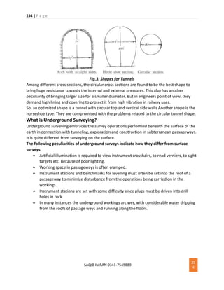 254 | P a g e
SAQIB IMRAN 0341-7549889
25
4
Fig.3: Shapes for Tunnels
Among different cross sections, the circular cross sections are found to be the best shape to
bring huge resistance towards the internal and external pressures. This also has another
peculiarity of bringing larger size for a smaller diameter. But in engineers point of view, they
demand high lining and covering to protect it from high vibration in railway uses.
So, an optimized shape is a tunnel with circular top and vertical side walls Another shape is the
horseshoe type. They are compromised with the problems related to the circular tunnel shape.
What is Underground Surveying?
Underground surveying embraces the survey operations performed beneath the surface of the
earth in connection with tunneling, exploration and construction in subterranean passageways.
It is quite different from surveying on the surface.
The following peculiarities of underground surveys indicate how they differ from surface
surveys:
 Artificial illumination is required to view instrument crosshairs, to read verniers, to sight
targets etc. Because of poor lighting.
 Working space in passageways is often cramped.
 Instrument stations and benchmarks for levelling must often be set into the roof of a
passageway to minimize disturbance from the operations being carried on in the
workings.
 Instrument stations are set with some difficulty since plugs must be driven into drill
holes in rock.
 In many instances the underground workings arc wet, with considerable water dripping
from the roofs of passage ways and running along the floors.
 