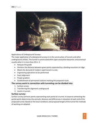 255 | P a g e
SAQIB IMRAN 0341-7549889
25
5
Applications of Underground Surveys
The major application of underground surveys is in the construction of tunnels and other
underground utilities. The tunnel is constructed when open excavation becomes uneconomical
usually when it is more than 20 m. It
 Reduces the grade
 Shortens the distance between given points separated by a dividing mountain or ridge.
 Meets the demand of-modern rapid transit in a city.
 Engineering operations to be performed
 Exact alignment
 Proper gradient
 Establishment of permanent stations marking the proposed route.
The survey work in connection with tunneling can be divided into:
1. Surface survey
2. Transferring the alignment underground
3. Levels in tunnels
Surface survey:
Surface survey connects points representing each portal of a tunnel. A traverse connecting the
portal points determines the azimuth, distance and differences in elevation of each end of the
proposed tunnel. Based on the local conditions and proposed length of the tunnel the methods
of working are adopted.
 