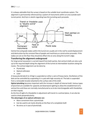 256 | P a g e
SAQIB IMRAN 0341-7549889
25
6
It is always advisable that the survey is based on the suitable local coordinate system. The
alignment is permanently referenced by a system of monuments within an area outside each
tunnel portal. And here is sketch regarding how the tunneling work proceeds.
Central line and grade stakes within the tunnel are usually set in the roof to avoid displacement
and destruction by the constant flow of people and machinery as construction proceeds. If the
stakes are set on the floor they should be offset into an area along the tunnel’s edge.
Transferring the alignment underground
For long tunnel excavation is carried inward from both parties. But vertical shafts are also sunk
up to the required depth along the alignment of the tunnel at intermediate locations along the
routes. The vertical alignment can be done by
 Plumb bob
 Optical collimator
 Laser
A heavy plumb bob (5 to 10 kg) is suspended on either a wire of heavy twine. Oscillations of the
bob can be controlled by suspending it in a pot with high viscosity oil. The bob is suspended
from a removable bracket attached to the surface side of the shaft.
Optical plumbing becomes important with the increase in depth of internal shaft. Various types
of plummet are available for upwards and downward sighting to allow the establishment of a
vertical line and these are normally manufactured so as to be interchangeable with theodolites
on their tripods.
As the line of sight of a theodolite in adjustment will transit in a vertical plane, it can also be
used to check perpendicularity.
The advantages of an optical collimator are:
 More convenient than a plumb bob.
 Can be used to set marks directly on the floor of a completed shaft
 No wires as in case of plumb bob.
 