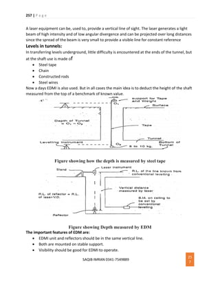 257 | P a g e
SAQIB IMRAN 0341-7549889
25
7
A laser equipment can be, used to, provide a vertical line of sight. The laser generates a light
beam of high intensity and of low angular divergence and can be projected over long distances
since the spread of the beam is very small to provide a visible line for constant reference
Levels in tunnels:
In transferring levels underground, little difficulty is encountered at the ends of the tunnel, but
at the shaft use is made of
 Steel tape
 Chain
 Constructed rods
 Steel wires
Now a days EDMI is also used. But in all cases the main idea is to deduct the height of the shaft
measured from the top of a benchmark of known value.
Figure showing how the depth is measured by steel tape
Figure showing Depth measured by EDM
The important features of EDM are:
 EDMI unit and reflectors should be in the same vertical line.
 Both are mounted on stable support.
 Visibility should be good for EDMI to operate.
 