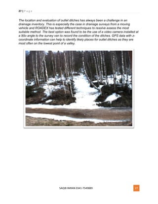 27 | P a g e
SAQIB IMRAN 0341-7549889 27
The location and evaluation of outlet ditches has always been a challenge in an
drainage inventory. This is especially the case in drainage surveys from a moving
vehicle and ROADEX has tested different techniques to resolve assess the most
suitable method. The best option was found to be the use of a video camera installed at
a 90o angle to the survey van to record the condition of the ditches. GPS data with z-
coordinate information can help to identify likely places for outlet ditches as they are
most often on the lowest point of a valley.
 