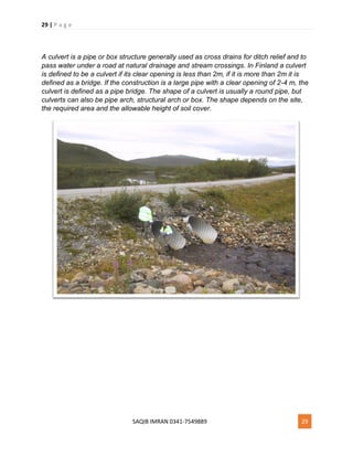 29 | P a g e
SAQIB IMRAN 0341-7549889 29
A culvert is a pipe or box structure generally used as cross drains for ditch relief and to
pass water under a road at natural drainage and stream crossings. In Finland a culvert
is defined to be a culvert if its clear opening is less than 2m, if it is more than 2m it is
defined as a bridge. If the construction is a large pipe with a clear opening of 2-4 m, the
culvert is defined as a pipe bridge. The shape of a culvert is usually a round pipe, but
culverts can also be pipe arch, structural arch or box. The shape depends on the site,
the required area and the allowable height of soil cover.
 