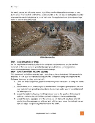 3 | P a g e
SAQIB IMRAN 0341-7549889 3
On a well compacted sub-grade, spread 10 to 20 cm size boulders or broken stones, or over
burnt bricks in layers of 15 cm thickness and total width of the sub-base to be kept 60 cm wider
than pavement width, projecting 30 cm on each side. The sub-base should be compacted by a
roller to provide an even surface.
Roller Compaction
STEP – 3 (CONSTRUCTION OF BASE)
On the prepared sub-base or directly on the sub-grade, as the case may be, the specified
materials of the base course is spread and proper grade, thickness and cross sections
maintained as per design shown on the supplied drawings.
STEP – 4 (PREPARATION OF WEARING COURSE)
This course may be laid in one or two layers according to the total designed thickness and the
thickness of each layer should not exceed 10 cm. this component being very important, the
following steps may be taken systematically.
1. Check the defective portions/patches of the newly laid base course i.e. soling and rectify
them
2. Provide either bricks on end edging or earthen kerbs strong enough to prevent the new
road material from spreading outward and also to retain water used in consolidation of
the wearing course.
3. Spread the road metal evenly over the prepared base to the specified thickness and
hand pack them so that the finished surface is brought to the required camber.
4. Spread the coarse aggregate over the surface and roll it dry with a suitable roller till
interlocking of the aggregate is achieved with sufficient void space. The rolling is started
from the edges and gradually shifted towards the centre.
 