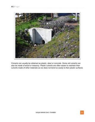 32 | P a g e
SAQIB IMRAN 0341-7549889 32
Culverts can usually be obtained as plastic, steel or concrete. Some old culverts can
also be made of wood or masonry. Plastic culverts are often easier to maintain than
culverts made of other materials as ice does not bond so easily to their plastic surfaces.
 