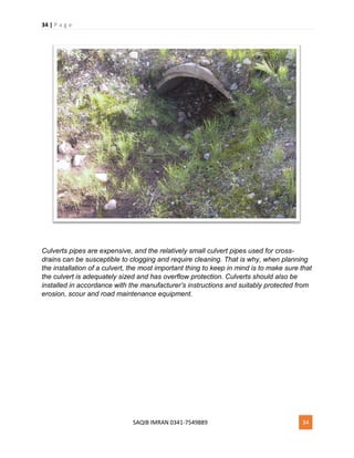 34 | P a g e
SAQIB IMRAN 0341-7549889 34
Culverts pipes are expensive, and the relatively small culvert pipes used for cross-
drains can be susceptible to clogging and require cleaning. That is why, when planning
the installation of a culvert, the most important thing to keep in mind is to make sure that
the culvert is adequately sized and has overflow protection. Culverts should also be
installed in accordance with the manufacturer’s instructions and suitably protected from
erosion, scour and road maintenance equipment.
 