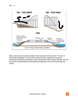 35 | P a g e
SAQIB IMRAN 0341-7549889 35
Main road culverts should be installed in the lowest point of the terrain. The rule of
thumb when installing a culvert is that natural channel modifications should be
minimized and that any constriction of the channel flow width must be avoided. This can
be done by maintaining the natural grade and alignment of the channel through the
culvert.
 