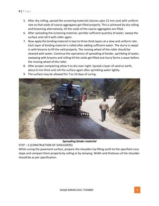 4 | P a g e
SAQIB IMRAN 0341-7549889 4
5. After dry rolling, spread the screening materials (stones upto 12 mm size) with uniform
rate so that voids of coarse aggregates get filled properly. This is achieved by dry rolling
and brooming alternatively, till the voids of the coarse aggregates are filled.
6. After spreading the screening material, sprinkle sufficient quantity of water, sweep the
surface and roll it with roller again.
7. Now apply the binding material in two to three thick layers at a slow and uniform rate.
Each layer of binding material is rolled after adding sufficient water. The slurry is swept
in with brooms to fill the void properly. The moving wheel of the roller should be
cleaned with water. Continue the operations of spreading of binder, sprinkling of water,
sweeping with brooms and rolling till the voids get filled and slurry forms a wave before
the moving wheel of the roller.
8. After proper compacting allow it to dry over night. Spread a layer of sand or earth,
about 6 mm thick and roll the surface again after sprinkling water lightly.
9. The surface may be allowed for 7 to 10 days of curing.
Spreading binder material
STEP – 5 (CONSTRUCTION OF SHOULDERS)
While curing the pavement surface, prepare the shoulders by filling earth to the specified cross
slope and compact them properly by rolling or by tamping. Width and thickness of the shoulder
should be as per specification.
 