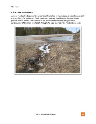 40 | P a g e
SAQIB IMRAN 0341-7549889 40
4.6 Access road culverts
Access road culverts permit the water in side ditches of main roads to pass through side
roads joining the main road. Such roads can be main road intersections or simple
private access roads. The function of the access road culverts is to provide a
continuation of the main road ditch through the side road as if the road did not exist.
 