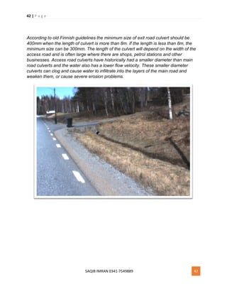 42 | P a g e
SAQIB IMRAN 0341-7549889 42
According to old Finnish guidelines the minimum size of exit road culvert should be
400mm when the length of culvert is more than 8m. If the length is less than 8m, the
minimum size can be 300mm. The length of the culvert will depend on the width of the
access road and is often large where there are shops, petrol stations and other
businesses. Access road culverts have historically had a smaller diameter than main
road culverts and the water also has a lower flow velocity. These smaller diameter
culverts can clog and cause water to infiltrate into the layers of the main road and
weaken them, or cause severe erosion problems.
 