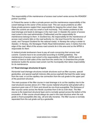 44 | P a g e
SAQIB IMRAN 0341-7549889 44
The responsibility of the maintenance of access road culvert varies across the ROADEX
partner countries.
In Finland the owner is often a private person and the maintenance responsibility of the
culvert belongs to the owner of the access road. This can cause problems as often
these private persons neglect their responsibility for keeping the culvert clean. Quite
often the culverts are also too small or built incorrectly. This creates problems to the
road drainage and leads to damages in the main road. In Sweden the owner of access
road culvert is the road administrator (Trafikverket) and the responsibility for
maintenance belongs to them. In Scotland too, the responsibility for the maintenance of
access road culverts falls on the road authority (i.e. the local Council for low volume
roads, and Transport Scotland for the national roads). In Norway the ruling is similar to
Sweden. In Norway, the Norwegian Public Road Administration owns 3 metres from the
edge of the road. Most of the access road culverts lie in this area and so the NPRA is
responsible for them.
In Iceland private landowners have to pay all costs concerning their access road
culverts. Culverts have to be constructed according to ICERA guidelines. The
maintenance of access road culvert is the responsibility of ICERA. ICERA owns 20
metros of land on both sides of the road from the centre line. In Greenland the private
landowner builds the access road culvert, but the municipality then takes responsibility
for its maintenance.
4.7 Road drainage structures & layers
Horizontal road drainage structures include structures such as filter courses, special
geotextiles, and special asphalt mixtures (like porous asphalt) that lead the water away
from the road, or cut the capillary rise connection from the sub grade to the upper part
of the pavement structure.
The main purpose of the filter course in road drainage is to cut the capillary rise to the
road structural courses above of it. Filter course material should be well graded with a
maximum grain size of 31.5mm and should be non-frost-susceptible The thickness of
filter courses varies across the Nordic countries from 0.4m to 0.6m thick. The filter
course is the lowermost structural layer and is normally spread across the bottom of the
excavation. A filter course should always be used in the road structure when the sub
grade is frost-susceptible (like clay, silt and silty moraine). The filter course is normally
separated from the sub grade soil by a geotextile.
 