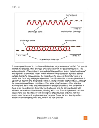 46 | P a g e
SAQIB IMRAN 0341-7549889 46
Porous asphalt is used in countries suffering from large amounts of rainfall. This special
asphalt mix ensures a fast drainage of water away from the pavement surface. This
reduces the risk of hydroplaning and bad visibility conditions due to “splash and spray”,
and improves overall road safety. Water does not easily collect on a porous asphalt
surface during the heavy rains as the majority of the stones in the mixture are of a
similar size (i.e a very steep grading curve). The thickness of a porous asphalt layer is
typically 20-100mm and it is placed on top of an impermeable asphaltic base. Although
the material is good in wet conditions, it has a few disadvantages. It has a lack of
durability and it has to be ensured that there is enough bitumen to coat the stones. If
there is too much bitumen, the mixture will rut easily and the pores will block with
bitumen. If there is too little bitumen, raveling will occur. Porous asphalt can become
clogged and lose its efficiency with the ingress of particulates and dust from the
environment, blown soil, engine wear and cargoes. Snow, ice and de-icing salts in
winter can also clog the pores and prevent the flow of water.
 