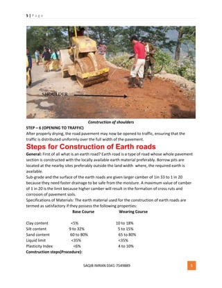 5 | P a g e
SAQIB IMRAN 0341-7549889 5
Construction of shoulders
STEP – 6 (OPENING TO TRAFFIC)
After properly drying, the road pavement may now be opened to traffic, ensuring that the
traffic is distributed uniformly over the full width of the pavement.
Steps for Construction of Earth roads
General: First of all what is an earth road? Earth road is a type of road whose whole pavement
section is constructed with the locally available earth material preferably. Borrow pits are
located at the nearby sites preferably outside the land width where, the required earth is
available.
Sub-grade and the surface of the earth roads are given larger camber of 1in 33 to 1 in 20
because they need faster drainage to be safe from the moisture. A maximum value of camber
of 1 in 20 is the limit because higher camber will result in the formation of cross ruts and
corrosion of pavement soils.
Specifications of Materials: The earth material used for the construction of earth roads are
termed as satisfactory if they possess the following properties:
Base Course Wearing Course
Clay content <5% 10 to 18%
Silt content 9 to 32% 5 to 15%
Sand content 60 to 80% 65 to 80%
Liquid limit <35% <35%
Plasticity Index <6% 4 to 10%
Construction steps(Procedure):
 