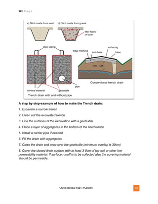 50 | P a g e
SAQIB IMRAN 0341-7549889 50
A step by step-example of how to make the Trench drain:
1. Excavate a narrow trench
2. Clean out the excavated trench
3. Line the surfaces of the excavation with a geotextile
4. Place a layer of aggregates in the bottom of the lined trench
5. Install a carrier pipe if needed
6. Fill the drain with aggregates
7. Close the drain and wrap over the geotextile (minimum overlap is 30cm)
8. Cover the closed drain surface with at least 3-5cm of top soil or other low
permeability material. If surface runoff is to be collected also the covering material
should be permeable.
 