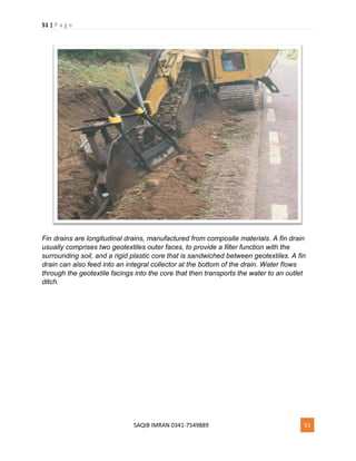 51 | P a g e
SAQIB IMRAN 0341-7549889 51
Fin drains are longitudinal drains, manufactured from composite materials. A fin drain
usually comprises two geotextiles outer faces, to provide a filter function with the
surrounding soil, and a rigid plastic core that is sandwiched between geotextiles. A fin
drain can also feed into an integral collector at the bottom of the drain. Water flows
through the geotextile facings into the core that then transports the water to an outlet
ditch.
 