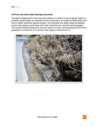 53 | P a g e
SAQIB IMRAN 0341-7549889 53
4.9 Inner and outer slope drainage structures
The goal in designing the inner and outer slopes on a road is to use as gentle slopes as
possible. Gentle slopes are friendlier for the environment, are better for traffic safety and
have a higher resistance against erosion. The inclination of a typical slope will depend
on the road category (rural road, main road, motorway etc.) and the local topography.
The recommended inclination for an inner slope on a main road according to old Finnish
guidelines is a minimum of 1:2 and for outer slopes a minimum of 1:4
 