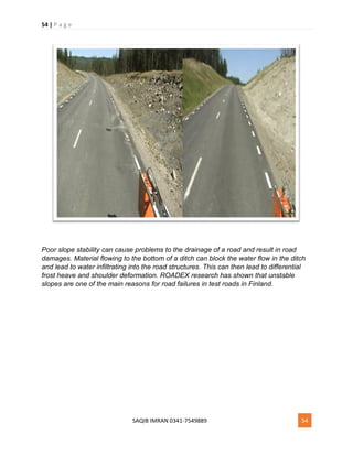 54 | P a g e
SAQIB IMRAN 0341-7549889 54
Poor slope stability can cause problems to the drainage of a road and result in road
damages. Material flowing to the bottom of a ditch can block the water flow in the ditch
and lead to water infiltrating into the road structures. This can then lead to differential
frost heave and shoulder deformation. ROADEX research has shown that unstable
slopes are one of the main reasons for road failures in test roads in Finland.
 