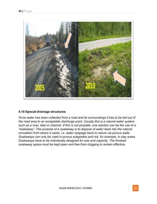 56 | P a g e
SAQIB IMRAN 0341-7549889 56
4.10 Special drainage structures
Once water has been collected from a road and its surroundings it has to be led out of
the road area to an acceptable discharge point. Usually this is a natural water system
such as a river, lake or channel. If this is not possible, one solution can be the use of a
“soakaway”. The purpose of a soakaway is to dispose of water back into the natural
circulation from where it came, i.e. water seepage back to nature via porous walls.
Soakaways can only be used in porous subgrades and not, for example, in clay areas.
Soakaways have to be individually designed for size and capacity. The finished
soakaway space must be kept open and free from clogging to remain effective.
 