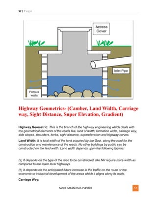 57 | P a g e
SAQIB IMRAN 0341-7549889 57
Highway Geometrics- (Camber, Land Width, Carriage
way, Sight Distance, Super Elevation, Gradient)
Highway Geometric: This is the branch of the highway engineering which deals with
the geometrical elements of the roads like, land of width, formation width, carriage way,
side slopes, shoulders, kerbs, sight distance, superelevation and highway curves.
Land Width: It is total width of the land acquired by the Govt. along the road for the
construction and maintenance of the roads. No other buildings by public can be
constructed on the land width. Land width depends upon the following factors:
(a) It depends on the type of the road to be constructed, like NH require more width as
compared to the lower level highways.
(b) It depends on the anticipated future increase in the traffic on the route or the
economic or industrial development of the areas which it aligns along its route.
Carriage Way:
 