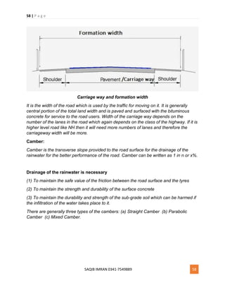 58 | P a g e
SAQIB IMRAN 0341-7549889 58
Carriage way and formation width
It is the width of the road which is used by the traffic for moving on it. It is generally
central portion of the total land width and is paved and surfaced with the bituminous
concrete for service to the road users. Width of the carriage way depends on the
number of the lanes in the road which again depends on the class of the highway. If it is
higher level road like NH then it will need more numbers of lanes and therefore the
carriageway width will be more.
Camber:
Camber is the transverse slope provided to the road surface for the drainage of the
rainwater for the better performance of the road. Camber can be written as 1 in n or x%.
Drainage of the rainwater is necessary
(1) To maintain the safe value of the friction between the road surface and the tyres
(2) To maintain the strength and durability of the surface concrete
(3) To maintain the durability and strength of the sub-grade soil which can be harmed if
the infiltration of the water takes place to it.
There are generally three types of the cambers: (a) Straight Camber (b) Parabolic
Camber (c) Mixed Camber.
 
