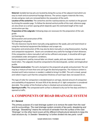 6 | P a g e
SAQIB IMRAN 0341-7549889 6
Material: Suitable borrow pits are located by doing the survey of the adjacent land which are
easy to reach and at economical haulage distance. The various organic materials like trees,
shrubs and grass roots are removed before the excavation of the earth.
Location of the centerline: The centerline and the road boundaries are marked on the ground
by driving the wooden pegs. To follow the desired vertical profile of the road, reference pegs
are also driven at a certain spacing which depends upon the estimated length of the road
construction per day.
Preparation of the subgrade: Following steps are necessary for the preparation of the sub-
grade:
(a) Clearing site
(b) Excavation and construction of fills
(c) Shaping of sub-grade.
The site clearance may be done manually using appliances like spade, pick and hand shovel or
using the mechanical equipment like Bulldozer and scraper etc.
Excavation and construction of fills may also be done manually or using theexcavation, hauling
and compaction equipment. Dozers are considered very useful for haulage of short distances.
If the compaction is done manually it will not be sufficient and proper, it should be left to get
consolidated under atmospheric conditions.
Various equipment used by manual labor are shovel, spade, pick-axe, baskets, rammers and
hand rollers. The subgrade should be compacted to the desired grade, camber and longitudinal
profile.
Pavement construction: The soil is dumped on the prepared sub-grade and pulverized. The soil
may be a mixture of more than one soil to get the desired properties. The moisture content is
checked and if extra moisture is needed, is added to bring it to OMC. The soil is mixed, spread
and rolled in layers such that the compaction thickness of each layer does not exceed 10 cm.
The type of roller for compaction is decided based on soil type, desired amount of compaction
and availability of equipment. At Least 95% of dry density of I.S. light compaction is considered
desirable. The camber of the finished surface is checked and corrected when necessary.
Opening to traffic: The compacted earth surface is allowed to dry out for few days and then is
opened to traffic.
4. COMPONENTS OF ROAD DRAINAGE SYSTEM
4.1. General
The primary purpose of a road drainage system is to remove the water from the road
and its surroundings. The road drainage system consists of two parts: dewatering and
drainage. “Dewatering” means the removal of rainwater from the surface of the road.
“Drainage” on the other hand covers all the different infrastructural elements to keep the
road structure dry. In Sweden “dewatering” is further divided into two parts: runoff
 