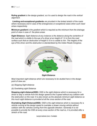 60 | P a g e
SAQIB IMRAN 0341-7549889 60
Ruling gradient is the design gradient, so it is used to design the road in the vertical
alignment.
Limiting and exceptional gradients are provided in the limited stretch of the roads
where necessary and in case of the emergencies or exceptional cases when such need
arises respectively.
Minimum gradient is the gradient which is required as the minimum from the drainage
point of view in case of the plane areas.
Sight Distance: Sight distance at any instance is the distance along the centerline of
the road which is visible to the eye of a driver at an height of 1.2 m from the road
surface such that an obstruction of height 0.15 m is visible to him. The heights of the
eye of the driver and the obstruction is standardized by the Indian Roads Congress.
Sight Distance
Most important sight distance which are necessary to be studied here in the design
point of view are:
(a) Stopping Sight distance
(b) Overtaking sight Distance
Stopping sight distance(SSD): SSD is the sight distance which is necessary for a
driver to stop a vehicle from the design speed to the 0 speed without any collision with
the obstruction on the road. It is also known as the absolute minimum sight distance so
this much sight distance is provided at all the cross section of the road.
Overtaking Sight Distance(OSD): OSD is the sight distance which is necessary for a
vehicle running at the design speed to overtake a slower moving vehicle without
collision with the vehicles coming from the opposite direction. Generally It is not
possible to provide the OSD at every cross section of the road so, it is provided after a
stretch of the road.
 