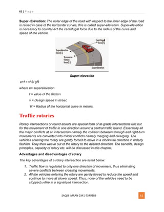 61 | P a g e
SAQIB IMRAN 0341-7549889 61
Super- Elevation: The outer edge of the road with respect to the inner edge of the road
is raised in case of the horizontal curves, this is called super-elevation. Super-elevation
is necessary to counter-act the centrifugal force due to the radius of the curve and
speed of the vehicle.
Super-elevation
e+f = v^2/ gR
where e= superelevation
f = value of the friction
v = Design speed in m/sec
R = Radius of the horizontal curve in meters.
Traffic rotaries
Rotary intersections or round abouts are special form of at-grade intersections laid out
for the movement of traffic in one direction around a central traffic island. Essentially all
the major conflicts at an intersection namely the collision between through and right-turn
movements are converted into milder conflicts namely merging and diverging. The
vehicles entering the rotary are gently forced to move in a clockwise direction in orderly
fashion. They then weave out of the rotary to the desired direction. The benefits, design
principles, capacity of rotary etc. will be discussed in this chapter.
Advantages and disadvantages of rotary
The key advantages of a rotary intersection are listed below:
1. Traffic flow is regulated to only one direction of movement, thus eliminating
severe conflicts between crossing movements.
2. All the vehicles entering the rotary are gently forced to reduce the speed and
continue to move at slower speed. Thus, none of the vehicles need to be
stopped,unlike in a signalized intersection.
 