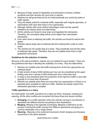 62 | P a g e
SAQIB IMRAN 0341-7549889 62
3. Because of lower speed of negotiation and elimination of severe conflicts,
accidents and their severity are much less in rotaries.
4. Rotaries are self governing and do not need practically any control by police or
traffic signals.
5. They are ideally suited for moderate traffic, especially with irregular geometry, or
intersections with more than three or four approaches.
6. Although rotaries offer some distinct advantages, there are few specific
limitations for rotaries which are listed below.
7. All the vehicles are forced to slow down and negotiate the intersection.
Therefore, the cumulative delay will be much higher than channelized
intersection.
8. Even when there is relatively low traffic, the vehicles are forced to reduce their
speed.
9. Rotaries require large area of relatively flat land making them costly at urban
areas.
10. The vehicles do not usually stop at a rotary. They accelerate and exit the rotary
at relatively high speed. Therefore, they are not suitable when there is high
pedestrian movements.
Guidelines for the selection of rotaries
Because of the above limitation, rotaries are not suitable for every location. There are
few guidelines that help in deciding the suitability of a rotary. They are listed below.
1. Rotaries are suitable when the traffic entering from all the four approaches are
relatively equal.
2. A total volume of about 3000 vehicles per hour can be considered as the upper
limiting case and a volume of 500 vehicles per hour is the lower limit.
3. A rotary is very beneficial when the proportion of the right-turn traffic is very high;
typically if it is more than 30 percent.
4. Rotaries are suitable when there are more than four approaches or if there is no
separate lanes available for right-turn traffic. Rotaries are ideally suited if the
intersection geometry is complex.
Traffic operations in a rotary
As noted earlier, the traffic operations at a rotary are three; diverging, merging and
weaving. All the other conflicts are converted into these three less severe conflicts.
1. Diverging: It is a traffic operation when the vehicles moving in one direction is
separated into different streams according to their destinations.
2. Merging: Merging is the opposite of diverging. Merging is referred to as the
process of joining the traffic coming from different approaches and going to a
common destination into a single stream.
3. Weaving: Weaving is the combined movement of both merging and diverging
movements in the same direction.
 