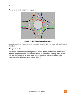 63 | P a g e
SAQIB IMRAN 0341-7549889 63
These movements are shown in figure 1.
Figure 1: Traffic operations in a rotary
It can be observed that movements from each direction split into three; left, straight, and
right turn.
Design elements
The design elements include design speed, radius at entry, exit and the central island,
weaving length and width, entry and exit widths. In addition the capacity of the rotary
can also be determined by using some empirical formula. A typical rotary and the
important design elements are shown in figure 2.
 