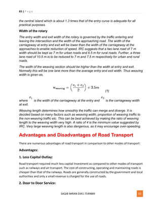 65 | P a g e
SAQIB IMRAN 0341-7549889 65
the central island which is about 1.3 times that of the entry curve is adequate for all
practical purposes.
Width of the rotary
The entry width and exit width of the rotary is governed by the traffic entering and
leaving the intersection and the width of the approaching road. The width of the
carriageway at entry and exit will be lower than the width of the carriageway at the
approaches to enable reduction of speed. IRC suggests that a two lane road of 7 m
width should be kept as 7 m for urban roads and 6.5 m for rural roads. Further, a three
lane road of 10.5 m is to be reduced to 7 m and 7.5 m respectively for urban and rural
roads.
The width of the weaving section should be higher than the width at entry and exit.
Normally this will be one lane more than the average entry and exit width. Thus weaving
width is given as,
(1)
where is the width of the carriageway at the entry and is the carriageway width
at exit.
Weaving length determines how smoothly the traffic can merge and diverge. It is
decided based on many factors such as weaving width, proportion of weaving traffic to
the non-weaving traffic etc. This can be best achieved by making the ratio of weaving
length to the weaving width very high. A ratio of 4 is the minimum value suggested by
IRC. Very large weaving length is also dangerous, as it may encourage over-speeding.
Advantages and Disadvantages of Road Transport
There are numerous advantages of road transport in comparison to other modes of transport:
Advantages:
1. Less Capital Outlay:
Road transport required much less capital Investment as compared to other modes of transport
such as railways and air transport. The cost of constructing, operating and maintaining roads is
cheaper than that of the railways. Roads are generally constructed by the government and local
authorities and only a small revenue is charged for the use of roads.
2. Door to Door Service:
 