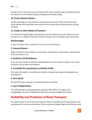 67 | P a g e
SAQIB IMRAN 0341-7549889 67
transport is less. The actual cost is less because the motor transport saves in packing costs and
the expenses of intermediate loading, unloading and handling charges.
10. Private Owned Vehicles:
Another advantage of road transport is that big businessmen can afford to have their own
motor vehicles and initiate their own road services to market their products without causing
any delay.
11. Feeder to other Modes of Transport:
The movement of goods begins and ultimately ends by making use of roads. Road and motor
transport act as a feeder to the other modes of transport such as railways, ships and airways.
Disadvantages:
In spite of various merits, road/motor has some serious limitations:
1. Seasonal Nature:
Motor transport is not as reliable as rail transport. During rainy or flood season, roads become
unfit and unsafe for use.
2. Accidents and Breakdowns:
There are more chances of accidents and breakdowns in case of motor transport. Thus, motor
transport is not as safe as rail transport.
3. Unsuitable for Long Distance and Bulky Traffic:
This mode of transport is unsuitable and costly for transporting cheap and bulky goods over
long distances.
4. Slow Speed:
The speed of motor transport is comparatively slow and limited.
5. Lack of Organisation:
The road transport is comparatively less organised. More often, it is irregular and
undependable. The rates charged for transportation are also unstable and unequal.
Suitability and Problems of Road Transport
The road transport is one of the most important means of transport and is indispensable to the
development of commerce and industry. All the movement of goods begins and ultimately ends
 