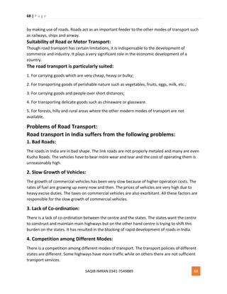 68 | P a g e
SAQIB IMRAN 0341-7549889 68
by making use of roads. Roads act as an important feeder to the other modes of transport such
as railways, ships and airway.
Suitability of Road or Motor Transport:
Though road transport has certain limitations, it is indispensable to the development of
commerce and industry. It plays a very significant role in the economic development of a
country.
The road transport is particularly suited:
1. For carrying goods which are very cheap, heavy or bulky;
2. For transporting goods of perishable nature such as vegetables, fruits, eggs, milk, etc.;
3. For carrying goods and people over short distances;
4. For transporting delicate goods such as chinaware or glassware.
5. For forests, hilly and rural areas where the other modern modes of transport are not
available.
Problems of Road Transport:
Road transport in India suffers from the following problems:
1. Bad Roads:
The roads in India are in bad shape. The link roads are not properly metaled and many are even
Kucha Roads. The vehicles have to bear more wear and tear and the cost of operating them is
unreasonably high.
2. Slow Growth of Vehicles:
The growth of commercial vehicles has been very slow because of higher operation costs. The
rates of fuel are growing up every now and then. The prices of vehicles are very high due to
heavy excise duties. The taxes on commercial vehicles are also exorbitant. All these factors are
responsible for the slow growth of commercial vehicles.
3. Lack of Co-ordination:
There is a lack of co-ordination between the centre and the states. The states want the centre
to construct and maintain main highways but on the other hand centre is trying to shift this
burden on the states. It has resulted in the blocking of rapid development of roads in India.
4. Competition among Different Modes:
There is a competition among different modes of transport. The transport policies of different
states are different. Some highways have more traffic while on others there are not sufficient
transport services.
 
