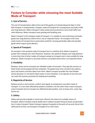 69 | P a g e
SAQIB IMRAN 0341-7549889 69
Factors to Consider while choosing the most Suitable
Mode of Transport
1. Cost of Service:
The cost of transportation adds to the cost of the goods so it should always be kept in mind.
Rail transport is comparatively a cheaper mode of transport for carrying heavy and bulky traffic
over long distances. Motor transport is best suited and economical to carry small traffic over
short distances. Motor transport saves packing and handling costs.
Water transport is the cheapest mode of transport. It is suitable to carry only heavy and bulky
goods over long distances where time is not an important factor. Air transport is the most
costly means of transport but is particularly suited for carrying perishable, light and valuable
goods which require quick delivery.
2. Speed of Transport:
Air transport is the quickest mode of transport but it is costliest of all. Motor transport is
quicker than railways over short distances. However, the speed of railways over long distances
is more than that of other modes of transport except air transport and is most suitable for long
distances. Water transport is very slow and thus unsuitable where time is an important factor.
3. Flexibility:
Railways, water and air transport are inflexible modes of transport. They operate services on
fixed routes and at preplanned time schedules. The goods have to be carried to the stations,
ports and airports and then taken from there. Motor transport provides the most flexible
service because it is not tied to fixed routes or time schedules. It can operate at any time and
can reach the business premises for loading and unloading.
4. Regularity of Service:
Railway service is more certain, uniform and regular as compared to any other mode of
transport. It is not much affected by weather conditions. On the other hand, motor transport,
ocean transport and air transport are affected by bad weather such as heavy rains, snow, fog,
storms etc.
5. Safety:
Safety and security of goods in transit also influence the choice of a suitable means of
transport. Motor transport may be preferred to railway transport because losses are generally
less in motor transport. Water transport exposes the goods to the perils of sea and, hence from
safety point of view, sea transport is thought of as a last resort.
 