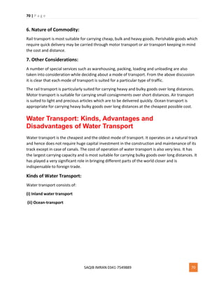 70 | P a g e
SAQIB IMRAN 0341-7549889 70
6. Nature of Commodity:
Rail transport is most suitable for carrying cheap, bulk and heavy goods. Perishable goods which
require quick delivery may be carried through motor transport or air transport keeping in mind
the cost and distance.
7. Other Considerations:
A number of special services such as warehousing, packing, loading and unloading are also
taken into consideration while deciding about a mode of transport. From the above discussion
it is clear that each mode of transport is suited for a particular type of traffic.
The rail transport is particularly suited for carrying heavy and bulky goods over long distances.
Motor transport is suitable for carrying small consignments over short distances. Air transport
is suited to light and precious articles which are to be delivered quickly. Ocean transport is
appropriate for carrying heavy bulky goods over long distances at the cheapest possible cost.
Water Transport: Kinds, Advantages and
Disadvantages of Water Transport
Water transport is the cheapest and the oldest mode of transport. It operates on a natural track
and hence does not require huge capital investment in the construction and maintenance of its
track except in case of canals. The cost of operation of water transport is also very less. It has
the largest carrying capacity and is most suitable for carrying bulky goods over long distances. It
has played a very significant role in bringing different parts of the world closer and is
indispensable to foreign trade.
Kinds of Water Transport:
Water transport consists of:
(i) Inland water transport
(ii) Ocean-transport
 