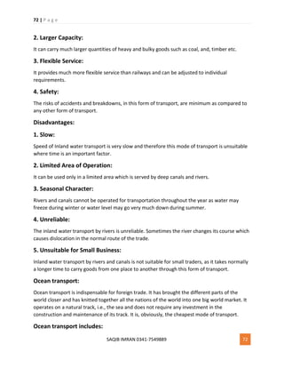 72 | P a g e
SAQIB IMRAN 0341-7549889 72
2. Larger Capacity:
It can carry much larger quantities of heavy and bulky goods such as coal, and, timber etc.
3. Flexible Service:
It provides much more flexible service than railways and can be adjusted to individual
requirements.
4. Safety:
The risks of accidents and breakdowns, in this form of transport, are minimum as compared to
any other form of transport.
Disadvantages:
1. Slow:
Speed of Inland water transport is very slow and therefore this mode of transport is unsuitable
where time is an important factor.
2. Limited Area of Operation:
It can be used only in a limited area which is served by deep canals and rivers.
3. Seasonal Character:
Rivers and canals cannot be operated for transportation throughout the year as water may
freeze during winter or water level may go very much down during summer.
4. Unreliable:
The inland water transport by rivers is unreliable. Sometimes the river changes its course which
causes dislocation in the normal route of the trade.
5. Unsuitable for Small Business:
Inland water transport by rivers and canals is not suitable for small traders, as it takes normally
a longer time to carry goods from one place to another through this form of transport.
Ocean transport:
Ocean transport is indispensable for foreign trade. It has brought the different parts of the
world closer and has knitted together all the nations of the world into one big world market. It
operates on a natural track, i.e., the sea and does not require any investment in the
construction and maintenance of its track. It is, obviously, the cheapest mode of transport.
Ocean transport includes:
 
