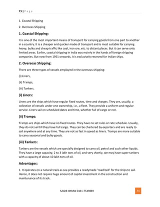 73 | P a g e
SAQIB IMRAN 0341-7549889 73
1. Coastal Shipping
2. Overseas Shipping
1. Coastal Shipping:
It is one of the most important means of transport for carrying goods from one part to another
in a country. It is a cheaper and quicker mode of transport and is most suitable for carrying
heavy, bulky and cheap traffic like coal, iron ore, etc. to distant places. But it can serve only
limited areas. Earlier, coastal shipping in India was mainly in the hands of foreign shipping
companies. But now from 1951 onwards, it is exclusively reserved for Indian ships.
2. Overseas Shipping:
There are three types of vessels employed in the overseas shipping:
(i) Liners,
(ii) Tramps,
(iii) Tankers.
(i) Liners:
Liners are the ships which have regular fixed routes, time and charges. They are, usually, a
collection of vessels under one ownership, i.e., a fleet. They provide a uniform and regular
service. Liners sail on scheduled dates and time, whether full of cargo or not.
(ii) Tramps:
Tramps are ships which have no fixed routes. They have no set rules or rate schedule. Usually,
they do not sail till they have full cargo. They can be chartered by exporters and are ready to
sail anywhere and at any time. They are not as fast in speed as liners. Tramps are more suitable
to carry seasonal and bulky goods.
(iii) Tankers:
Tankers are the vessels which are specially designed to carry oil, petrol and such other liquids.
They have a large capacity, 2 to 3 lakh tons of oil, and very shortly, we may have super tankers
with a capacity of about 10 lakh tons of oil.
Advantages:
1. It operates on a natural track as sea provides a readymade ‘road bed’ for the ships to sail.
Hence, it does not require huge amount of capital investment in the construction and
maintenance of its track.
 